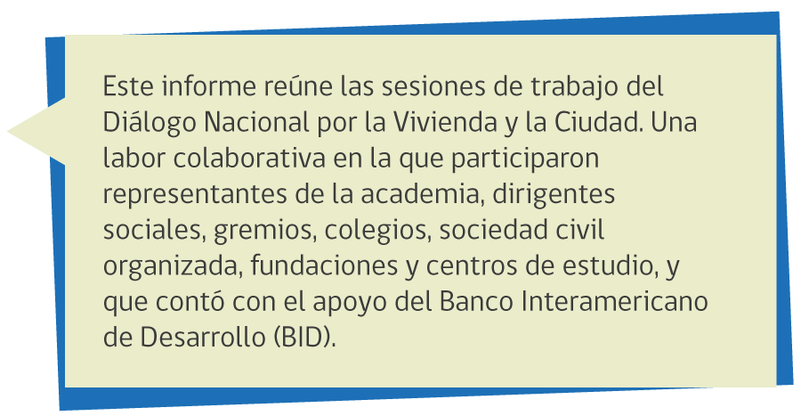 Este informe reúne las sesiones de trabajo del Diálogo Nacional por la Vivienda y la Ciudad. Una labor colaborativa en la que participaron representantes de la academia, dirigentes sociales, gremios, colegios, sociedad civil organizada, fundaciones y centros de estudio, y que contó con el apoyo del Banco Interamericano de Desarrollo (BID).