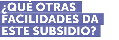 ¿QUÉ OTRAS FACILIDADES DA ESTE SUBSIDIO?